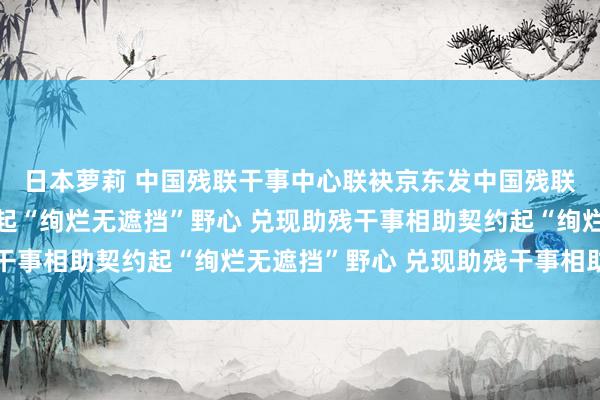 日本萝莉 中国残联干事中心联袂京东发中国残联干事中心联袂京东发起“绚烂无遮挡”野心 兑现助残干事相助契约起“绚烂无遮挡”野心 兑现助残干事相助契约