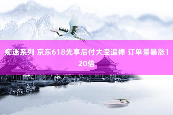 痴迷系列 京东618先享后付大受追捧 订单量暴涨120倍