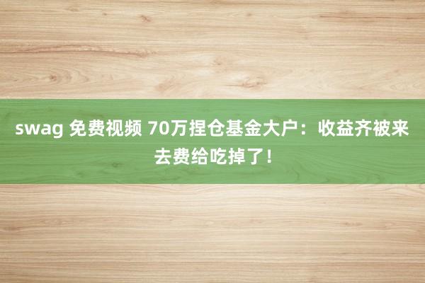 swag 免费视频 70万捏仓基金大户：收益齐被来去费给吃掉了！