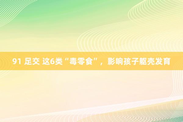 91 足交 这6类“毒零食”，影响孩子躯壳发育