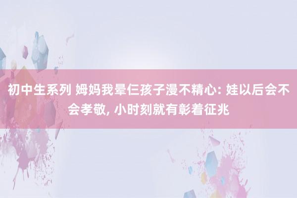 初中生系列 姆妈我晕仨孩子漫不精心: 娃以后会不会孝敬， 小时刻就有彰着征兆