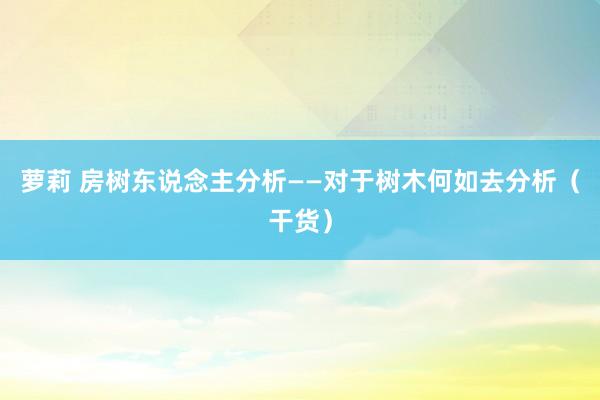 萝莉 房树东说念主分析——对于树木何如去分析（干货）