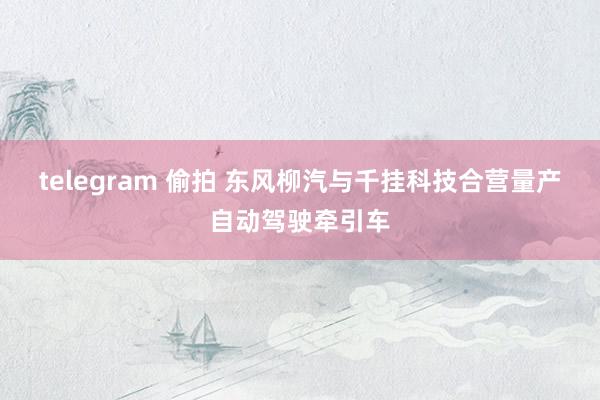 telegram 偷拍 东风柳汽与千挂科技合营量产自动驾驶牵引车