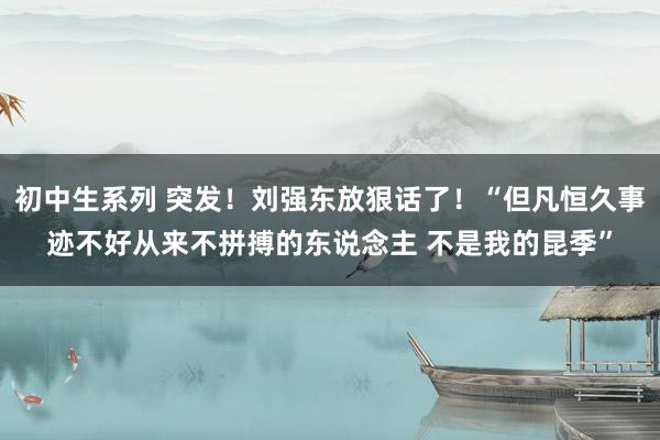 初中生系列 突发！刘强东放狠话了！“但凡恒久事迹不好从来不拼搏的东说念主 不是我的昆季”