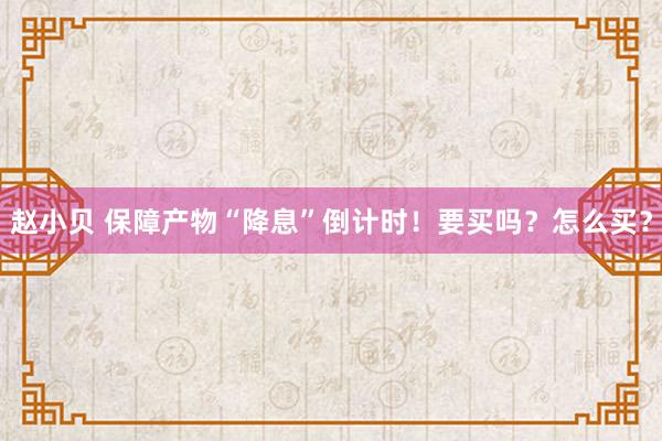 赵小贝 保障产物“降息”倒计时！要买吗？怎么买？