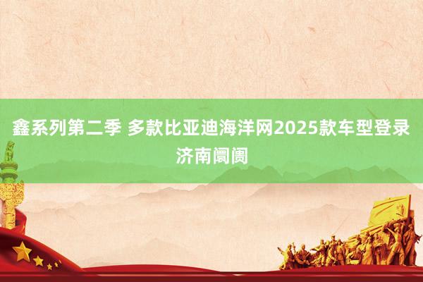 鑫系列第二季 多款比亚迪海洋网2025款车型登录济南阛阓