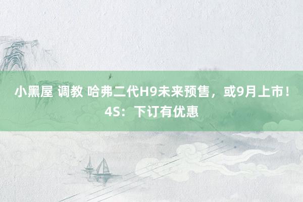 小黑屋 调教 哈弗二代H9未来预售，或9月上市！4S：下订有优惠