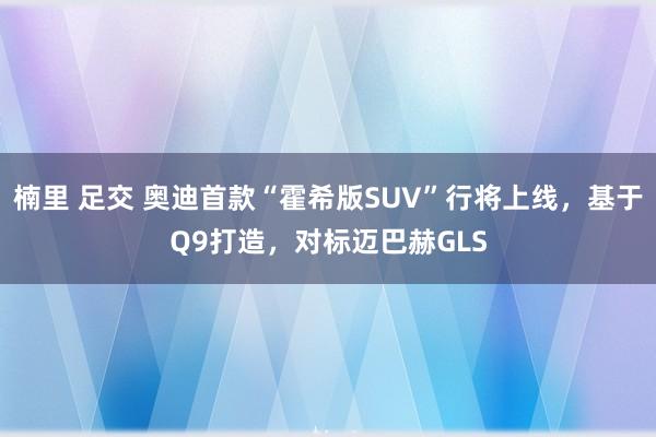 楠里 足交 奥迪首款“霍希版SUV”行将上线，基于Q9打造，对标迈巴赫GLS