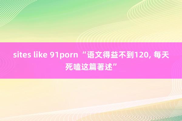 sites like 91porn “语文得益不到120， 每天死嗑这篇著述”