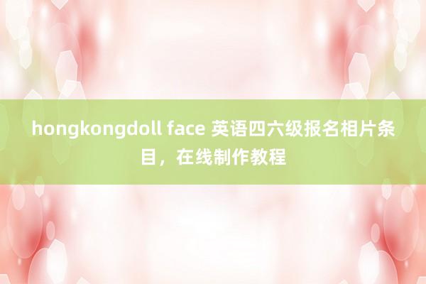 hongkongdoll face 英语四六级报名相片条目，在线制作教程