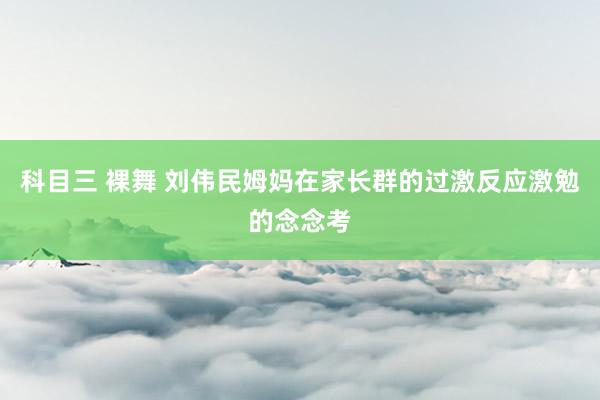 科目三 裸舞 刘伟民姆妈在家长群的过激反应激勉的念念考