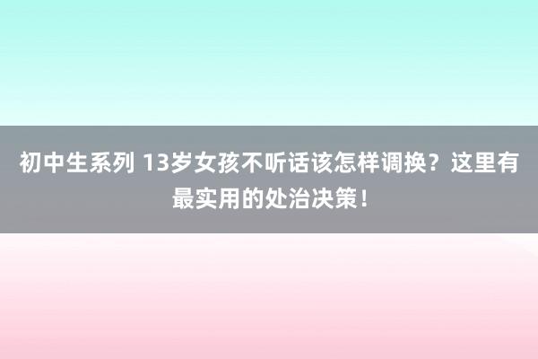 初中生系列 13岁女孩不听话该怎样调换？这里有最实用的处治决策！