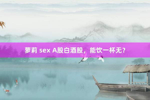 萝莉 sex A股白酒股，能饮一杯无？