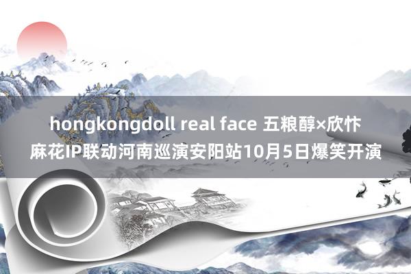 hongkongdoll real face 五粮醇×欣忭麻花IP联动河南巡演安阳站10月5日爆笑开演