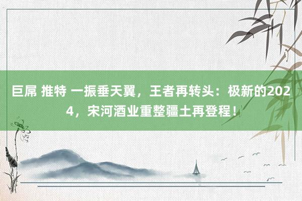 巨屌 推特 一振垂天翼，王者再转头：极新的2024，宋河酒业重整疆土再登程！