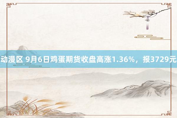 动漫区 9月6日鸡蛋期货收盘高涨1.36%，报3729元