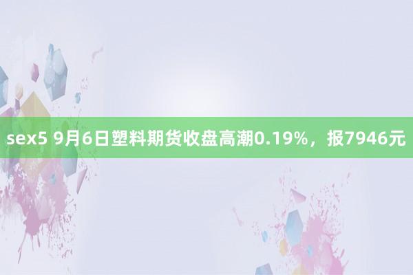 sex5 9月6日塑料期货收盘高潮0.19%，报7946元