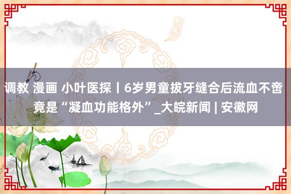 调教 漫画 小叶医探丨6岁男童拔牙缝合后流血不啻 竟是“凝血功能格外”_大皖新闻 | 安徽网