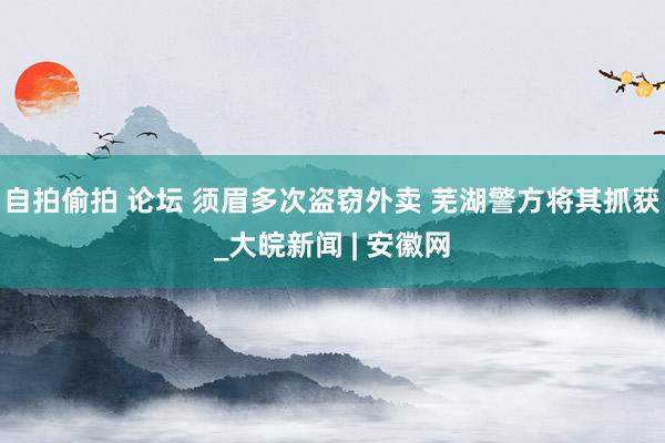 自拍偷拍 论坛 须眉多次盗窃外卖 芜湖警方将其抓获_大皖新闻 | 安徽网