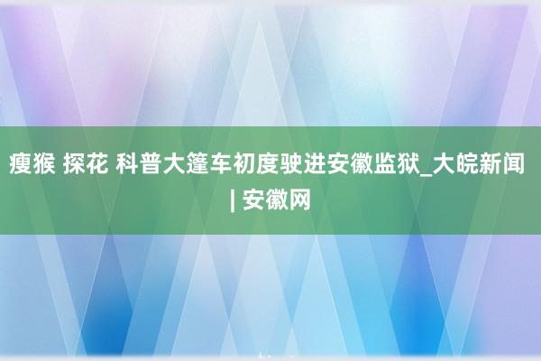 瘦猴 探花 科普大篷车初度驶进安徽监狱_大皖新闻 | 安徽网