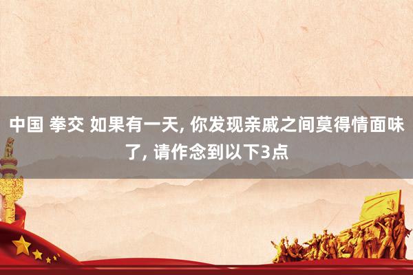 中国 拳交 如果有一天， 你发现亲戚之间莫得情面味了， 请作念到以下3点