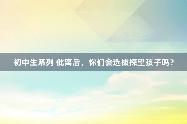 初中生系列 仳离后，你们会选拔探望孩子吗？