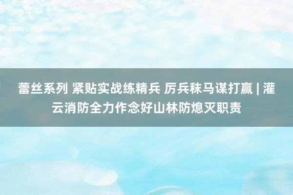 蕾丝系列 紧贴实战练精兵 厉兵秣马谋打赢 | 灌云消防全力作念好山林防熄灭职责