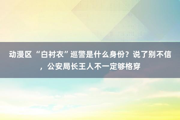 动漫区 “白衬衣”巡警是什么身份？说了别不信，公安局长王人不一定够格穿