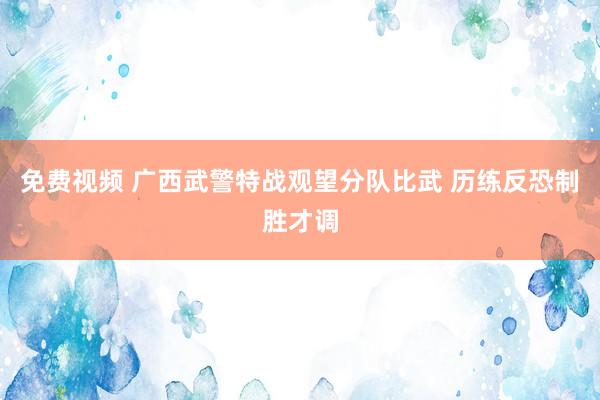 免费视频 广西武警特战观望分队比武 历练反恐制胜才调