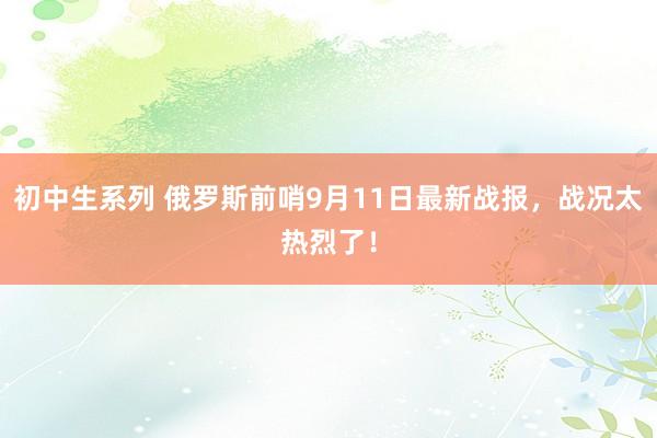 初中生系列 俄罗斯前哨9月11日最新战报，战况太热烈了！