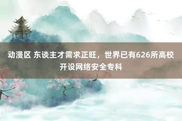 动漫区 东谈主才需求正旺，世界已有626所高校开设网络安全专科