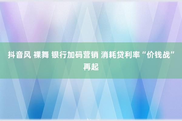 抖音风 裸舞 银行加码营销 消耗贷利率“价钱战”再起