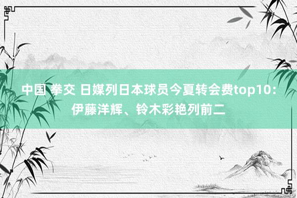 中国 拳交 日媒列日本球员今夏转会费top10：伊藤洋辉、铃木彩艳列前二