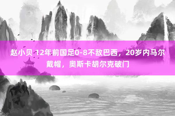 赵小贝 12年前国足0-8不敌巴西，20岁内马尔戴帽，奥斯卡胡尔克破门