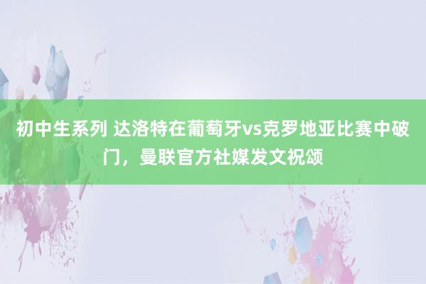 初中生系列 达洛特在葡萄牙vs克罗地亚比赛中破门，曼联官方社媒发文祝颂