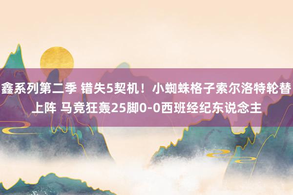 鑫系列第二季 错失5契机！小蜘蛛格子索尔洛特轮替上阵 马竞狂轰25脚0-0西班经纪东说念主