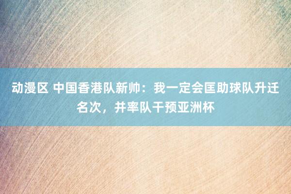 动漫区 中国香港队新帅：我一定会匡助球队升迁名次，并率队干预亚洲杯