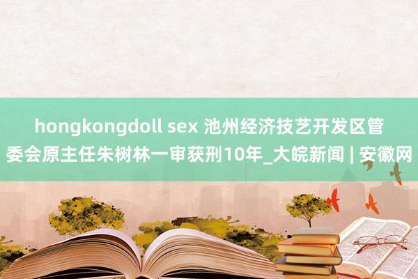 hongkongdoll sex 池州经济技艺开发区管委会原主任朱树林一审获刑10年_大皖新闻 | 安徽网