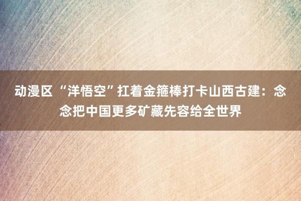 动漫区 “洋悟空”扛着金箍棒打卡山西古建：念念把中国更多矿藏先容给全世界