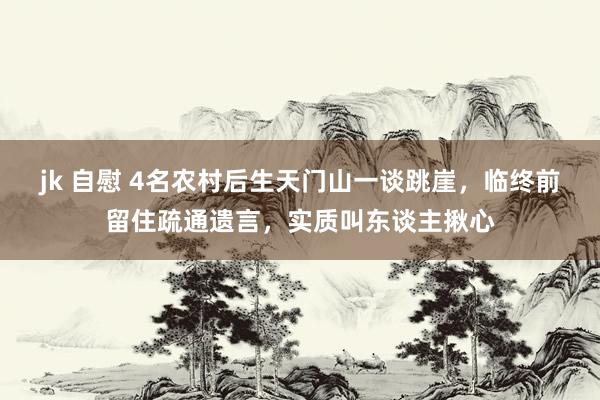 jk 自慰 4名农村后生天门山一谈跳崖，临终前留住疏通遗言，实质叫东谈主揪心