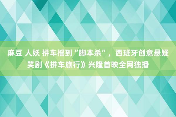 麻豆 人妖 拼车摇到“脚本杀”，西班牙创意悬疑笑剧《拼车旅行》兴隆首映全网独播