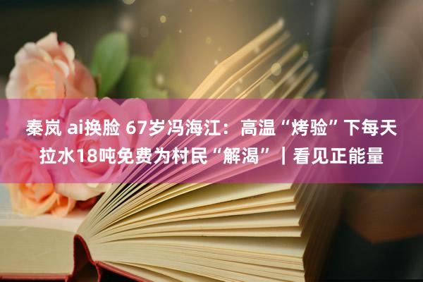 秦岚 ai换脸 67岁冯海江：高温“烤验”下每天拉水18吨免费为村民“解渴”｜看见正能量