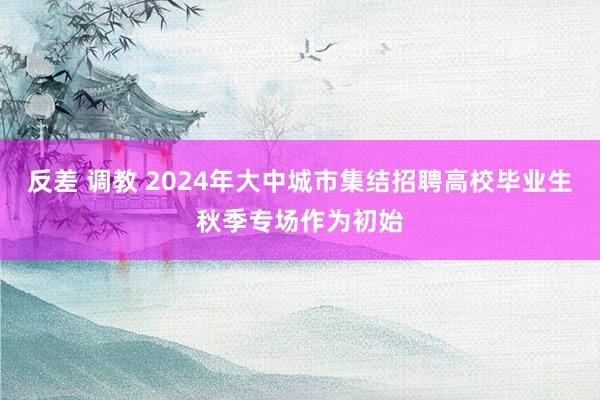 反差 调教 2024年大中城市集结招聘高校毕业生秋季专场作为初始