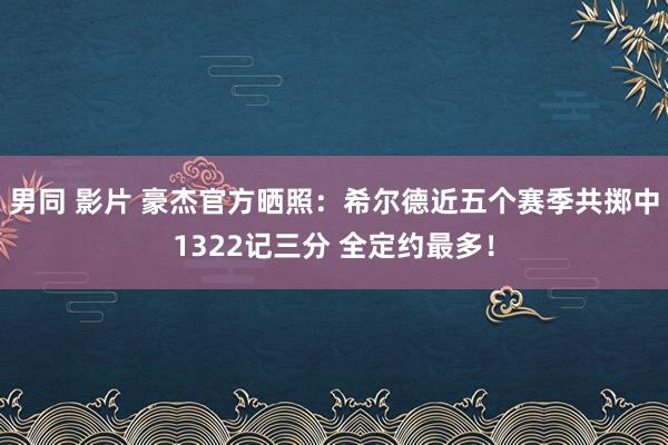 男同 影片 豪杰官方晒照：希尔德近五个赛季共掷中1322记三分 全定约最多！