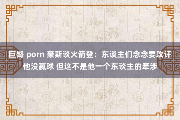 巨臀 porn 豪斯谈火箭登：东谈主们念念要攻讦他没赢球 但这不是他一个东谈主的牵涉