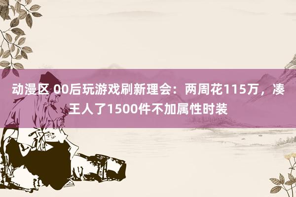 动漫区 00后玩游戏刷新理会：两周花115万，凑王人了1500件不加属性时装