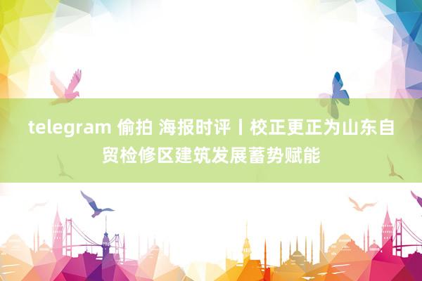 telegram 偷拍 海报时评丨校正更正为山东自贸检修区建筑发展蓄势赋能