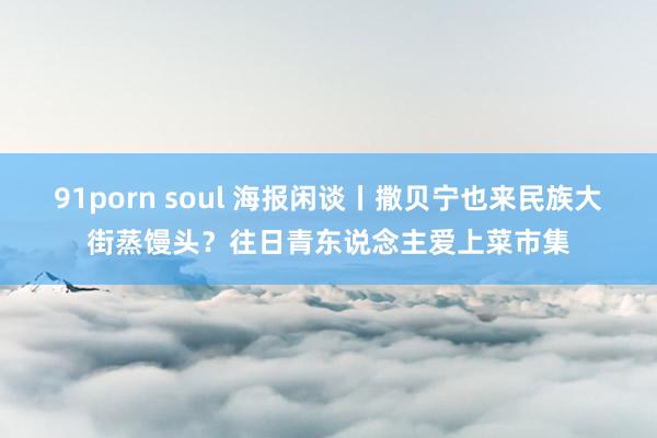 91porn soul 海报闲谈丨撒贝宁也来民族大街蒸馒头？往日青东说念主爱上菜市集