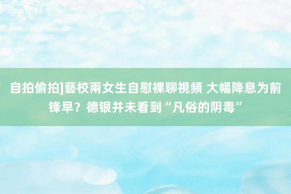 自拍偷拍]藝校兩女生自慰裸聊視頻 大幅降息为前锋早？德银并未看到“凡俗的阴毒”