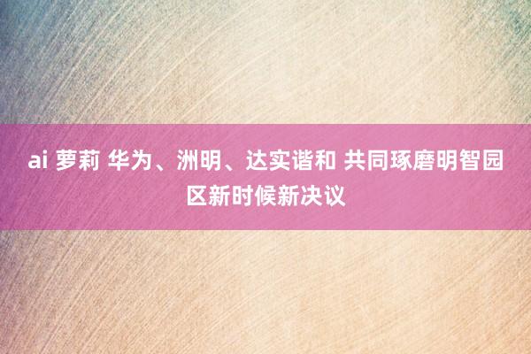 ai 萝莉 华为、洲明、达实谐和 共同琢磨明智园区新时候新决议